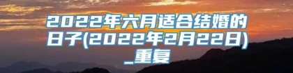 2022年六月适合结婚的日子(2022年2月22日)_重复