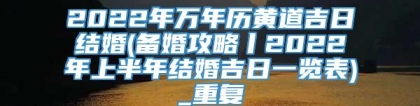 2022年万年历黄道吉日结婚(备婚攻略丨2022年上半年结婚吉日一览表)_重复