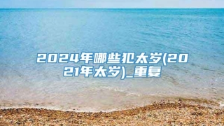 2024年哪些犯太岁(2021年太岁)_重复
