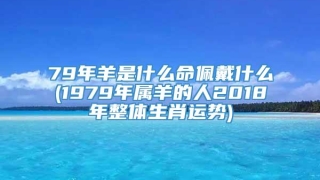 79年羊是什么命佩戴什么(1979年属羊的人2018年整体生肖运势)