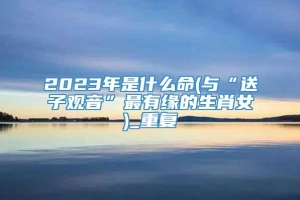 2023年是什么命(与“送子观音”最有缘的生肖女)_重复