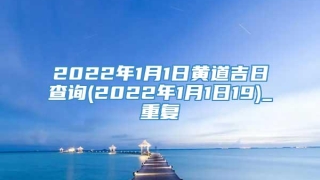 2022年1月1日黄道吉日查询(2022年1月1日19)_重复