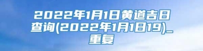 2022年1月1日黄道吉日查询(2022年1月1日19)_重复