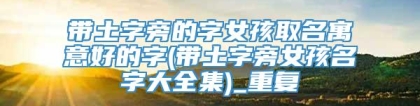 带土字旁的字女孩取名寓意好的字(带土字旁女孩名字大全集)_重复