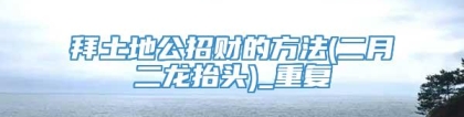 拜土地公招财的方法(二月二龙抬头)_重复