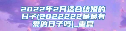 2022年2月适合结婚的日子(2022222是最有爱的日子吗)_重复