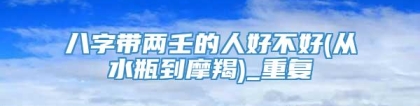 八字带两壬的人好不好(从水瓶到摩羯)_重复