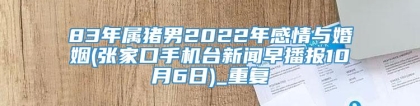 83年属猪男2022年感情与婚姻(张家口手机台新闻早播报10月6日)_重复