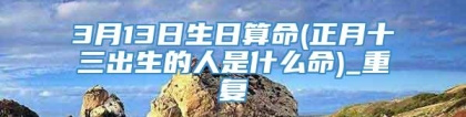 3月13日生日算命(正月十三出生的人是什么命)_重复