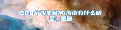 600个明星名字(海南有什么明星)_重复