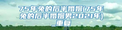 75年兔的后半婚姻(75年兔的后半婚姻男2021年)_重复