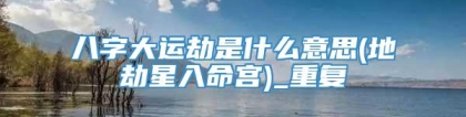 八字大运劫是什么意思(地劫星入命宫)_重复