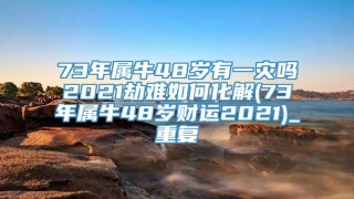 73年属牛48岁有一灾吗2021劫难如何化解(73年属牛48岁财运2021)_重复