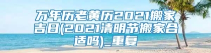 万年历老黄历2021搬家吉日(2021清明节搬家合适吗)_重复