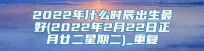 2022年什么时辰出生最好(2022年2月22日正月廿二星期二)_重复