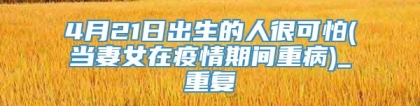4月21日出生的人很可怕(当妻女在疫情期间重病)_重复