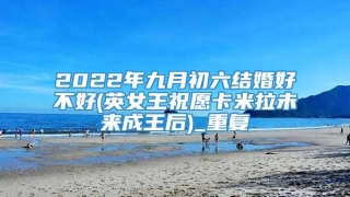 2022年九月初六结婚好不好(英女王祝愿卡米拉未来成王后)_重复