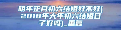 明年正月初六结婚好不好(2018年大年初六结婚日子好吗)_重复