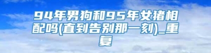 94年男狗和95年女猪相配吗(直到告别那一刻)_重复