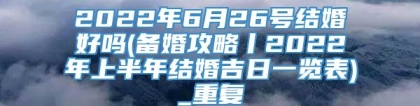 2022年6月26号结婚好吗(备婚攻略丨2022年上半年结婚吉日一览表)_重复