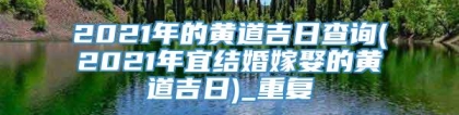 2021年的黄道吉日查询(2021年宜结婚嫁娶的黄道吉日)_重复