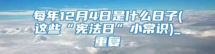 每年12月4日是什么日子(这些“宪法日”小常识)_重复