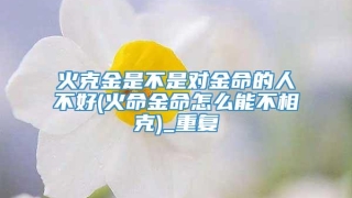 火克金是不是对金命的人不好(火命金命怎么能不相克)_重复