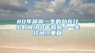 80年属猴一生的劫在什么时候(80年属猴人一生坎坷)_重复