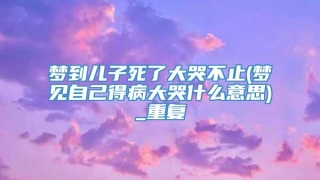 梦到儿子死了大哭不止(梦见自己得病大哭什么意思)_重复