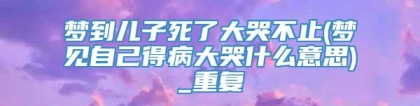 梦到儿子死了大哭不止(梦见自己得病大哭什么意思)_重复