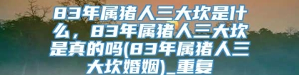 83年属猪人三大坎是什么，83年属猪人三大坎是真的吗(83年属猪人三大坎婚姻)_重复