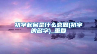 初字起名是什么意思(初字的名字)_重复