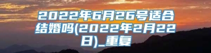 2022年6月26号适合结婚吗(2022年2月22日)_重复