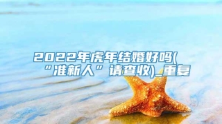 2022年虎年结婚好吗(“准新人”请查收)_重复