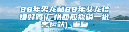 88年男龙和88年女龙结婚好吗(广州回应撤销一批客运站)_重复