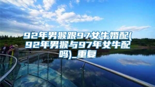 92年男猴跟97女牛婚配(92年男猴与97年女牛配吗)_重复