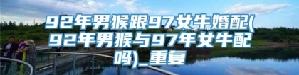 92年男猴跟97女牛婚配(92年男猴与97年女牛配吗)_重复