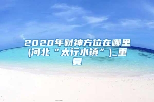 2020年财神方位在哪里(河北“太行水镇”)_重复