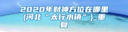 2020年财神方位在哪里(河北“太行水镇”)_重复