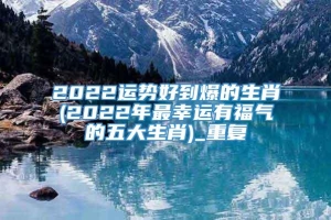 2022运势好到爆的生肖(2022年最幸运有福气的五大生肖)_重复