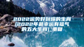 2022运势好到爆的生肖(2022年最幸运有福气的五大生肖)_重复