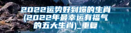 2022运势好到爆的生肖(2022年最幸运有福气的五大生肖)_重复