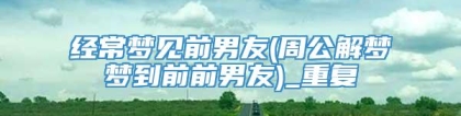 经常梦见前男友(周公解梦梦到前前男友)_重复