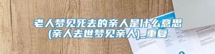 老人梦见死去的亲人是什么意思(亲人去世梦见亲人)_重复