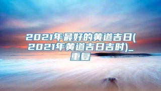 2021年最好的黄道吉日(2021年黄道吉日吉时)_重复