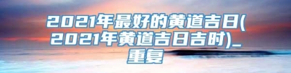 2021年最好的黄道吉日(2021年黄道吉日吉时)_重复