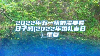 2022年五一结婚需要看日子吗(2022年婚礼吉日)_重复