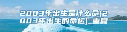 2003年出生是什么命(2003年出生的命运)_重复