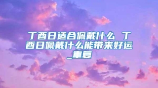 丁酉日适合佩戴什么 丁酉日佩戴什么能带来好运_重复