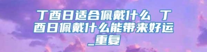 丁酉日适合佩戴什么 丁酉日佩戴什么能带来好运_重复